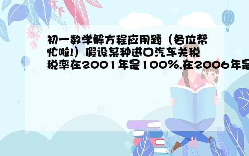 初一数学解方程应用题（各位帮忙啦!）假设某种进口汽车关税税率在2001年是100％,在2006年是25％,2001年该种进口车的价格为64万元（含32万元关税）,与此进口车性能相近的国产车2001年的价格