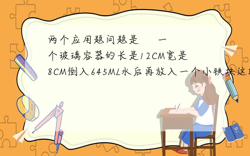 两个应用题问题是     一个玻璃容器的长是12CM宽是8CM倒入645ML水后再放入一个小铁块这时容器的水深是7厘米小铁块的体积是多少        一个正方体玻璃容器棱长是2分米先向容器中倒入5升水再