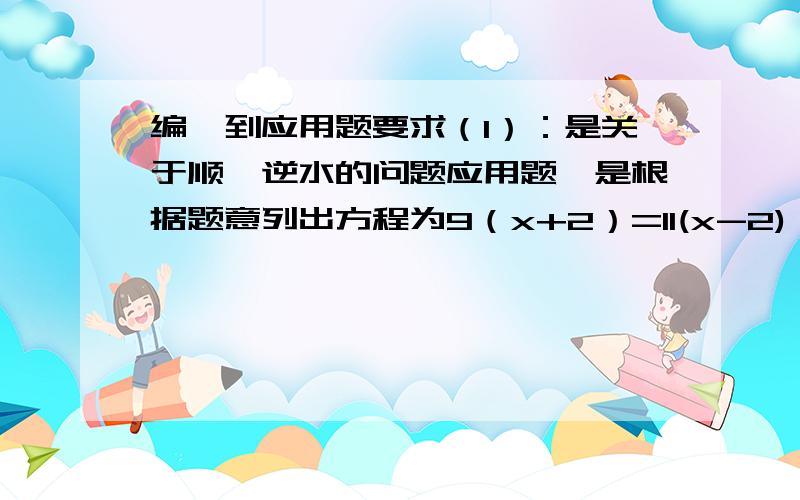 编一到应用题要求（1）：是关于顺、逆水的问题应用题,是根据题意列出方程为9（x+2）=11(x-2)；（2）所编应用题完整,题意清楚