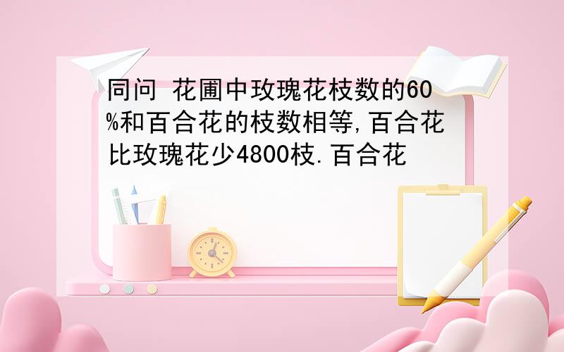 同问 花圃中玫瑰花枝数的60%和百合花的枝数相等,百合花比玫瑰花少4800枝.百合花