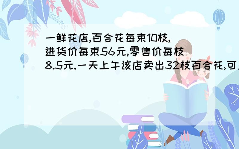 一鲜花店,百合花每束10枝,进货价每束56元,零售价每枝8.5元.一天上午该店卖出32枝百合花,可盈利多少元