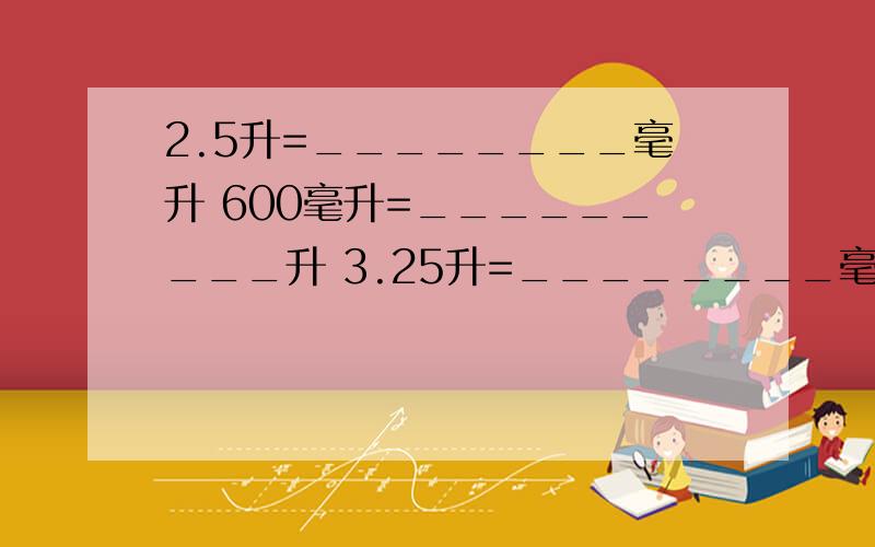 2.5升=________毫升 600毫升=_________升 3.25升=________毫升 450毫升=________升 8.04立方分米=________升=________毫升 2750立方厘米=_______毫升=_______升 7.5升=_______立方分米=_______立方厘米 785毫升=_____立方厘米