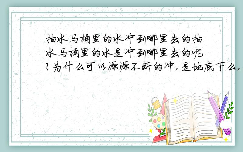 抽水马桶里的水冲到哪里去的抽水马桶里的水是冲到哪里去的呢?为什么可以源源不断的冲,是地底下么,地底下不会满出来的么