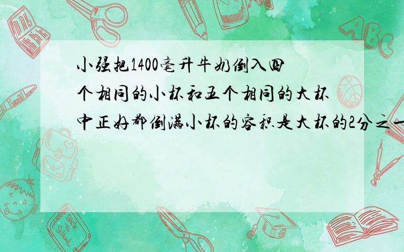 小强把1400毫升牛奶倒入四个相同的小杯和五个相同的大杯中正好都倒满小杯的容积是大杯的2分之一1.小杯和大杯容积各是多少升2.如果把1400毫升牛奶全部倒入小杯中需要几个小杯