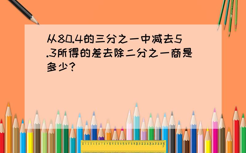 从80.4的三分之一中减去5.3所得的差去除二分之一商是多少?