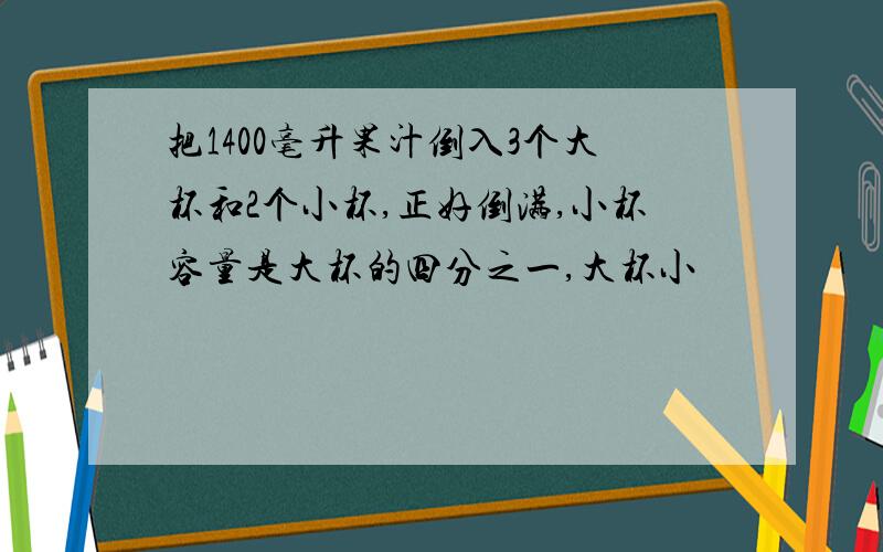 把1400毫升果汁倒入3个大杯和2个小杯,正好倒满,小杯容量是大杯的四分之一,大杯小