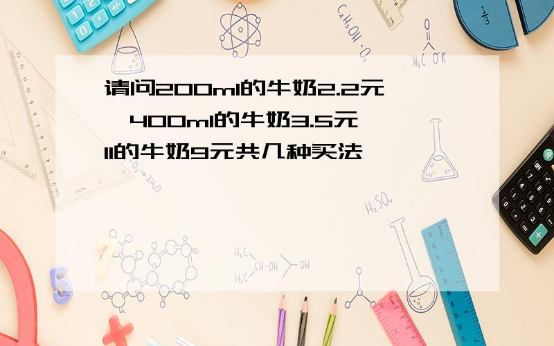 请问200ml的牛奶2.2元,400ml的牛奶3.5元,1l的牛奶9元共几种买法