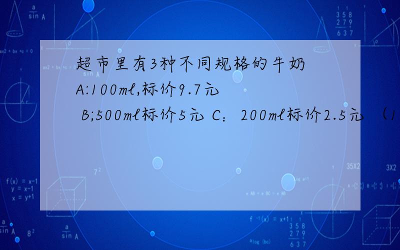 超市里有3种不同规格的牛奶 A:100ml,标价9.7元 B;500ml标价5元 C：200ml标价2.5元 （1）.买2L牛奶,有几种买法?（2）买2.4L酸牛奶,怎样买合算.急 急