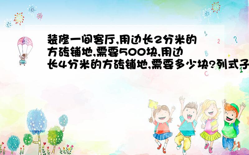 装修一间客厅,用边长2分米的方砖铺地,需要500块,用边长4分米的方砖铺地,需要多少块?列式子.六年级数学题.