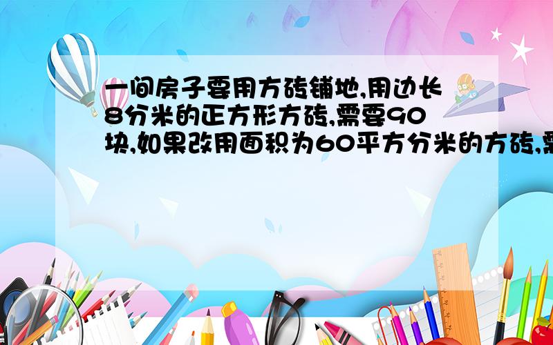 一间房子要用方砖铺地,用边长8分米的正方形方砖,需要90块,如果改用面积为60平方分米的方砖,需多少块?用比例解答,讲明白点,