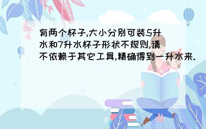 有两个杯子,大小分别可装5升水和7升水杯子形状不规则,请不依赖于其它工具,精确得到一升水来.