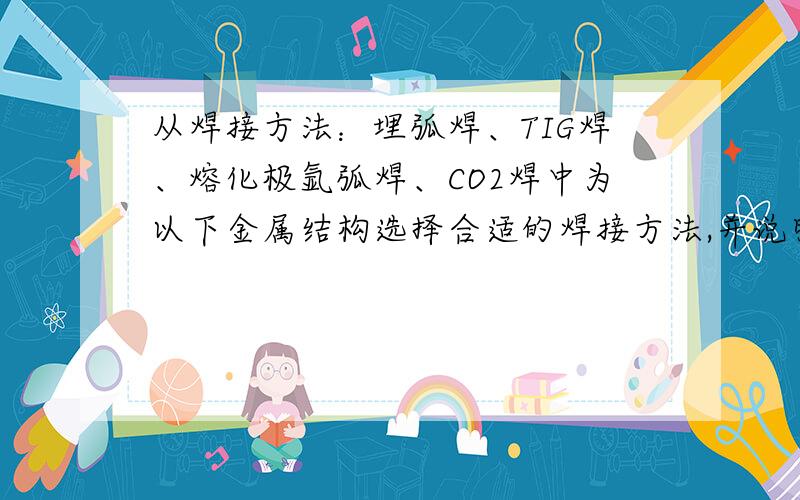 从焊接方法：埋弧焊、TIG焊、熔化极氩弧焊、CO2焊中为以下金属结构选择合适的焊接方法,并说明选择的原因1）厚度为0.5mm的1Cr18Ni9Ti波纹管材对接.2）材料为3mm低碳钢Q235的金属支架焊接.3）25m