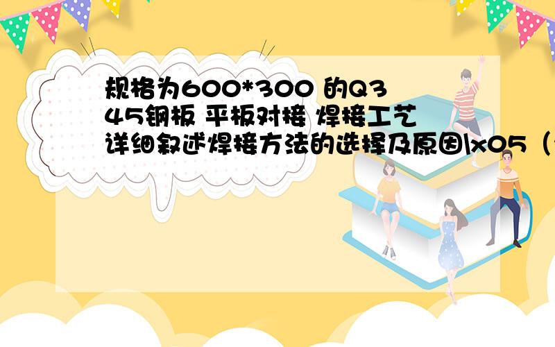 规格为600*300 的Q345钢板 平板对接 焊接工艺详细叙述焊接方法的选择及原因\x05（2）该焊接方法的特点（3）焊接工艺的选择（4）焊接性试验的实验项目