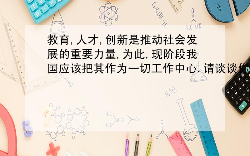 教育,人才,创新是推动社会发展的重要力量,为此,现阶段我国应该把其作为一切工作中心.请谈谈你的看法