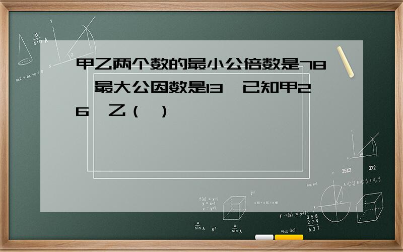 甲乙两个数的最小公倍数是78,最大公因数是13,已知甲26,乙（ ）