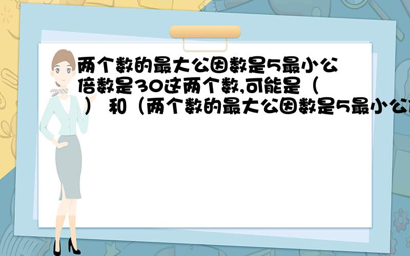 两个数的最大公因数是5最小公倍数是30这两个数,可能是（ ） 和（两个数的最大公因数是5最小公倍数是30这两个数,可能是（ ） 和（ ）,或 （ ） 和 （