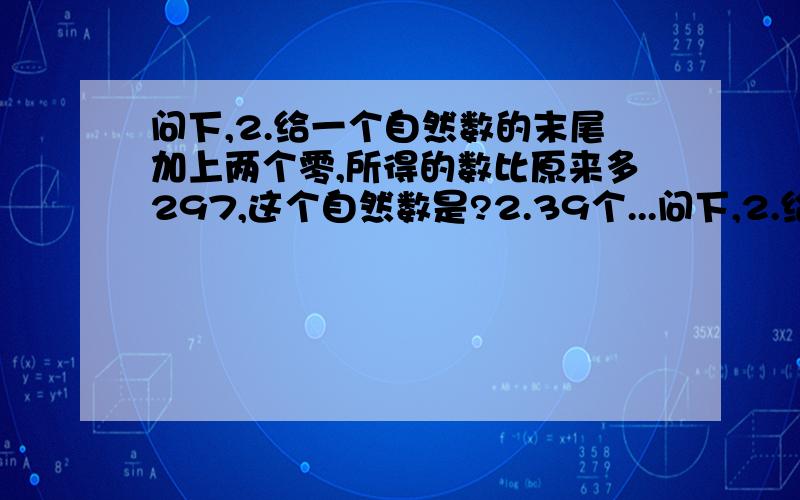 问下,2.给一个自然数的末尾加上两个零,所得的数比原来多297,这个自然数是?2.39个...问下,2.给一个自然数的末尾加上两个零,所得的数比原来多297,这个自然数是?2.39个连续自然数,第一个是A,最