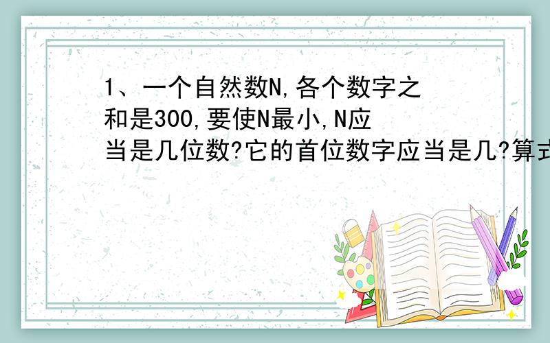 1、一个自然数N,各个数字之和是300,要使N最小,N应当是几位数?它的首位数字应当是几?算式怎么列?2、如果把数字7写在某数的右端,该数增加了70000,这个数是多少?算式怎么列?