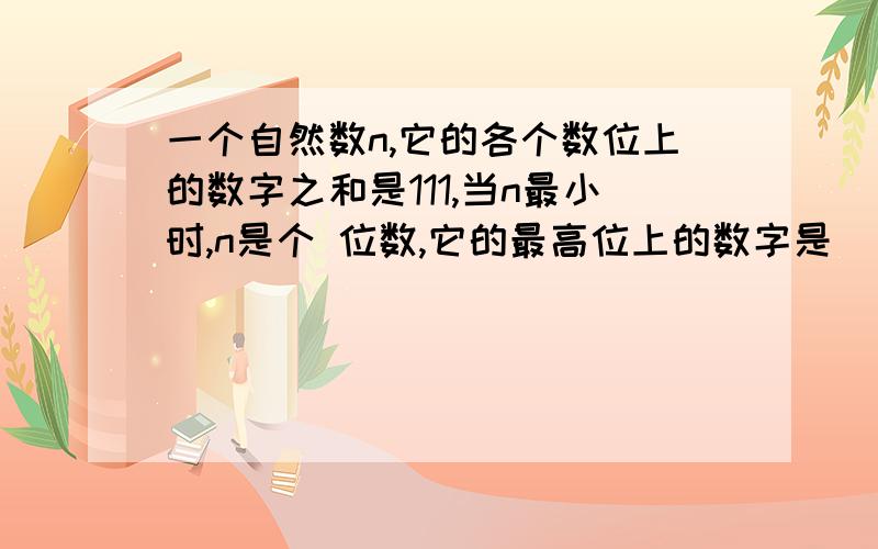 一个自然数n,它的各个数位上的数字之和是111,当n最小时,n是个 位数,它的最高位上的数字是