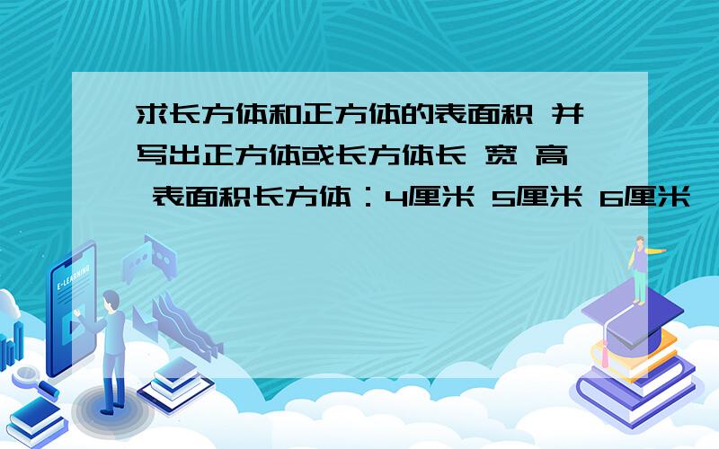 求长方体和正方体的表面积 并写出正方体或长方体长 宽 高 表面积长方体：4厘米 5厘米 6厘米