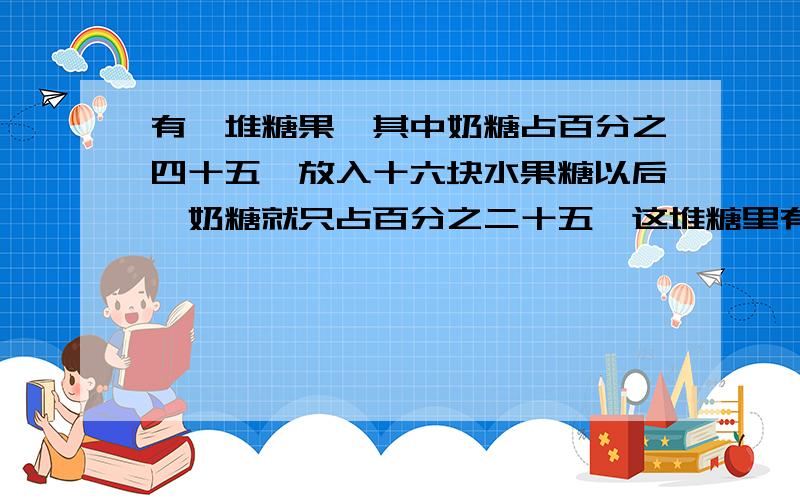 有一堆糖果,其中奶糖占百分之四十五,放入十六块水果糖以后,奶糖就只占百分之二十五,这堆糖里有奶糖多少块?