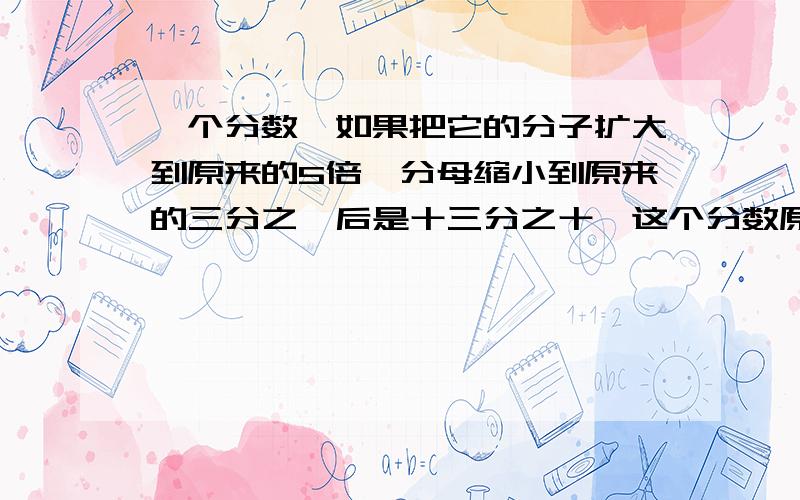 一个分数,如果把它的分子扩大到原来的5倍,分母缩小到原来的三分之一后是十三分之十,这个分数原来是多少?有4个西瓜,每个西瓜被切成5块,平均分给10个小朋友,每个小朋友分得多少块?每个小