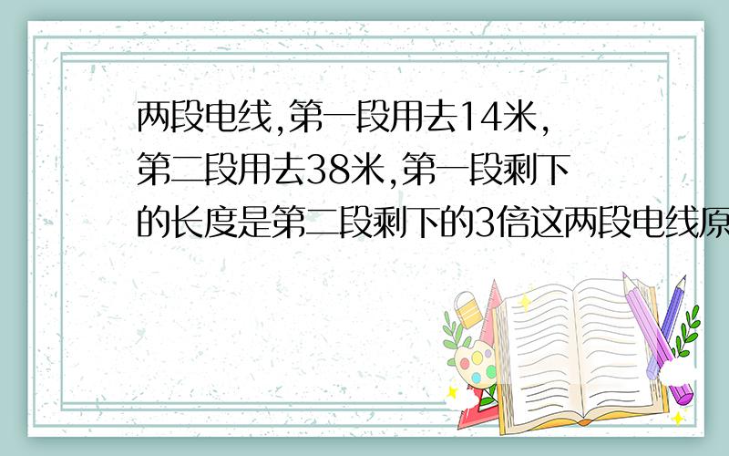 两段电线,第一段用去14米,第二段用去38米,第一段剩下的长度是第二段剩下的3倍这两段电线原来长度多少米?（列式计算小学四年级基础）