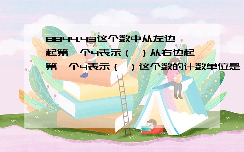 8844.43这个数中从左边起第一个4表示（ ）从右边起第一个4表示（ ）这个数的计数单位是（ ）有（）个这样