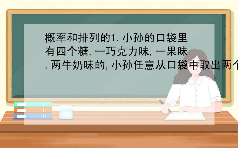 概率和排列的1.小孙的口袋里有四个糖,一巧克力味,一果味,两牛奶味的,小孙任意从口袋中取出两个糖,他看了看后说,其中一个是牛奶味的.问小孙取出的另一个糖也是牛奶味的概率是多少2.某