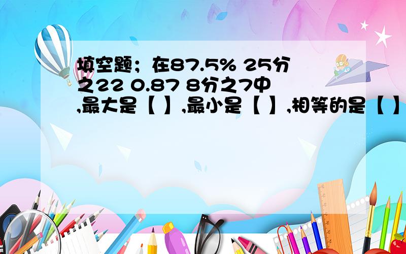 填空题；在87.5% 25分之22 0.87 8分之7中,最大是【 】,最小是【 】,相等的是【 】和【 】.