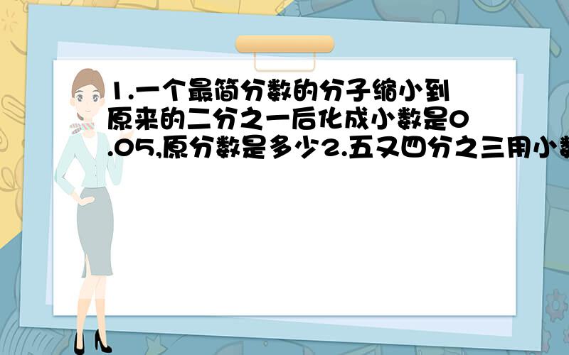 1.一个最简分数的分子缩小到原来的二分之一后化成小数是0.05,原分数是多少2.五又四分之三用小数表示快,快,