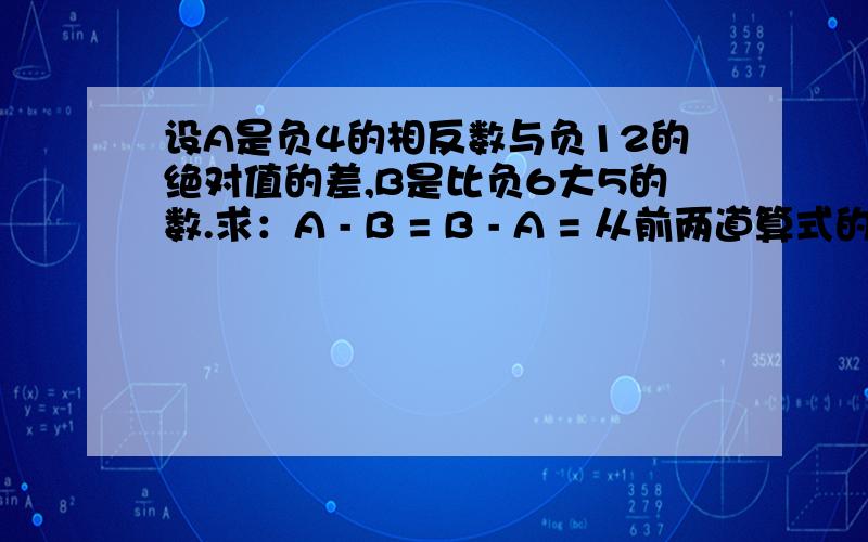 设A是负4的相反数与负12的绝对值的差,B是比负6大5的数.求：A - B = B - A = 从前两道算式的计算结果中,你能知道A - B与B - A有什么关系吗?