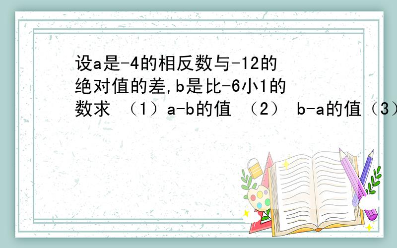 设a是-4的相反数与-12的绝对值的差,b是比-6小1的数求 （1）a-b的值 （2） b-a的值（3）从1 2的结果看 你能知道a-b与b-a之间有什么关系吗要算式