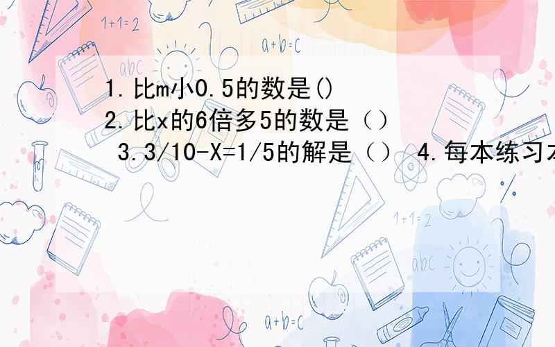 1.比m小0.5的数是() 2.比x的6倍多5的数是（） 3.3/10-X=1/5的解是（） 4.每本练习本0.5元,Y本（）元爷爷今年A岁,小明B岁,五年后,爷爷比小明大（）岁.当A=0.5,B等于1/3时,2A+3B的值是（）判断对错：1.A