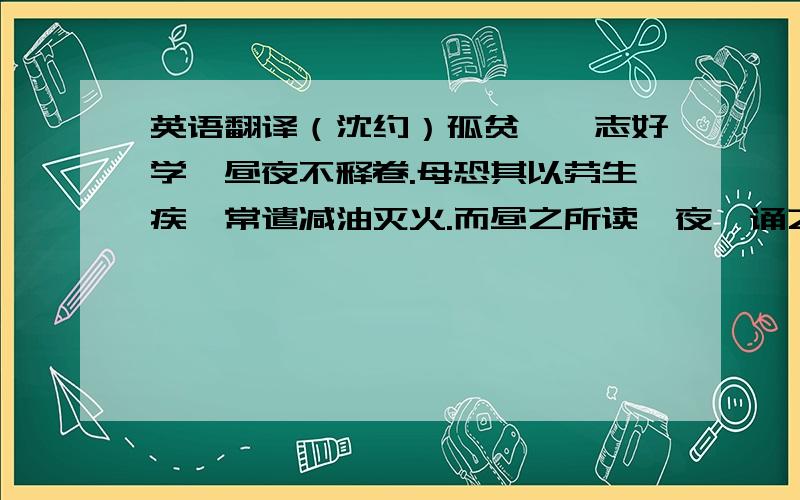 英语翻译（沈约）孤贫,笃志好学,昼夜不释卷.母恐其以劳生疾,常遣减油灭火.而昼之所读,夜辄诵之,遂博通群籍,善属文.济阳蔡兴宗闻其才而善之,及为郢州,引为安西外兵参军,兼记室.兴宗常谓