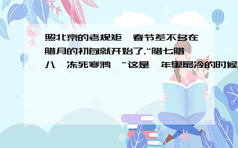 照北京的老规矩,春节差不多在腊月的初旬就开始了.“腊七腊八,冻死寒鸦,”这是一年里最冷的时候.在腊八那天,家家都熬腊八粥.粥是用各种米,各种豆,与各种的干果熬成的.这不是粥,而是小