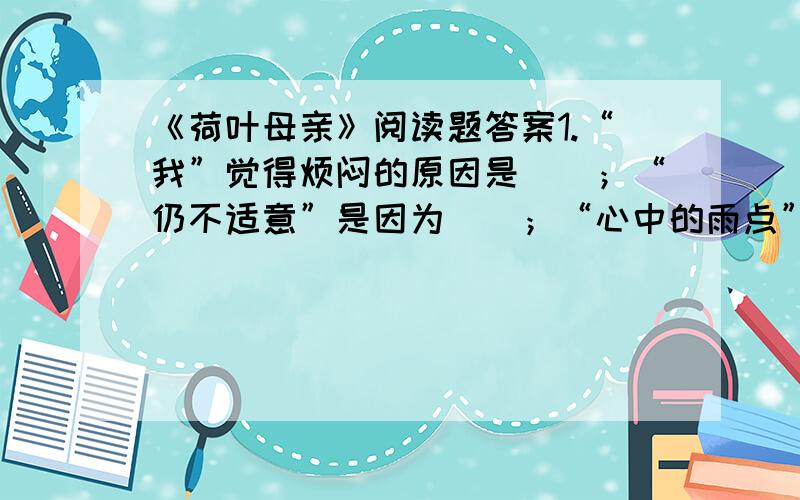 《荷叶母亲》阅读题答案1.“我”觉得烦闷的原因是（）；“仍不适意”是因为（）；“心中的雨点”指的是（）2.……除了你,谁是我在无遮拦天空下的荫蔽?”这句话表达了作者怎样的思想