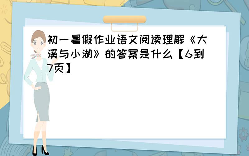 初一暑假作业语文阅读理解《大溪与小湖》的答案是什么【6到7页】