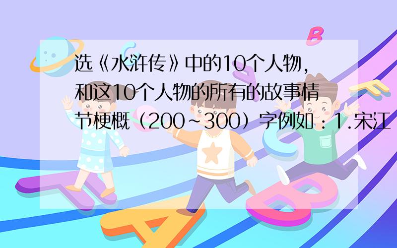 选《水浒传》中的10个人物,和这10个人物的所有的故事情节梗概（200~300）字例如：1.宋江：智取生辰纲事,然后是故事情节梗概（200~300）字