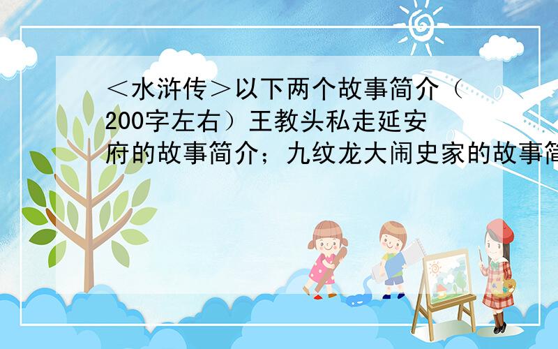 ＜水浒传＞以下两个故事简介（200字左右）王教头私走延安府的故事简介；九纹龙大闹史家的故事简介；史大郎夜走华阴县的故事简介；鲁提辖拳打镇关西的故事简介