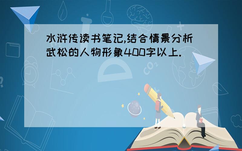 水浒传读书笔记,结合情景分析武松的人物形象400字以上.