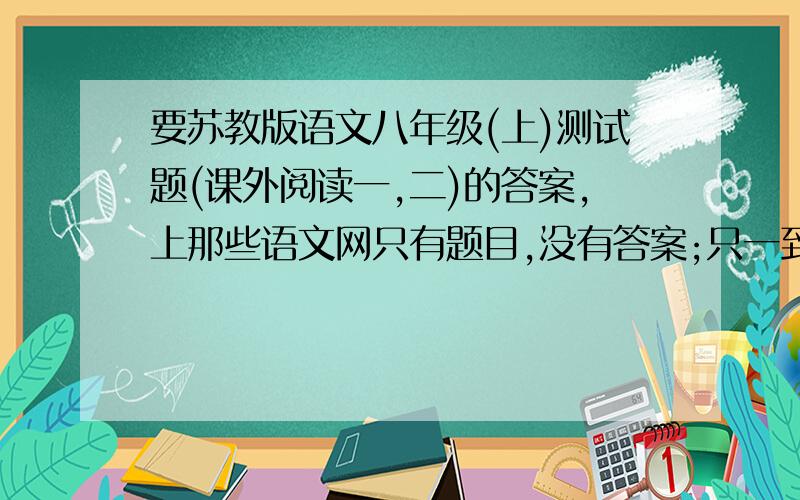 要苏教版语文八年级(上)测试题(课外阅读一,二)的答案,上那些语文网只有题目,没有答案;只一到五单元的测试题没有(课外阅读一,二)的答案,我非常需要!