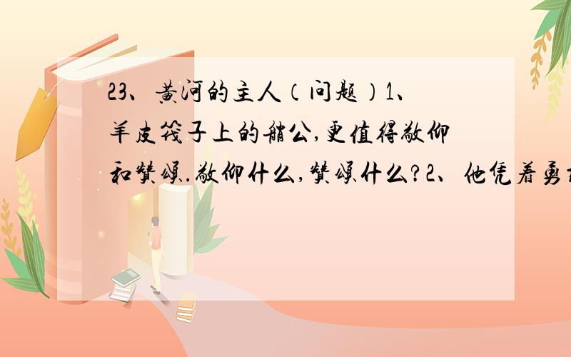 23、黄河的主人（问题）1、羊皮筏子上的艄公,更值得敬仰和赞颂.敬仰什么,赞颂什么?2、他凭着勇敢和智慧,镇静和机敏,战胜了惊涛骇浪,在滚滚的黄河上如履平地,成为黄河的主人.勇敢,智慧,