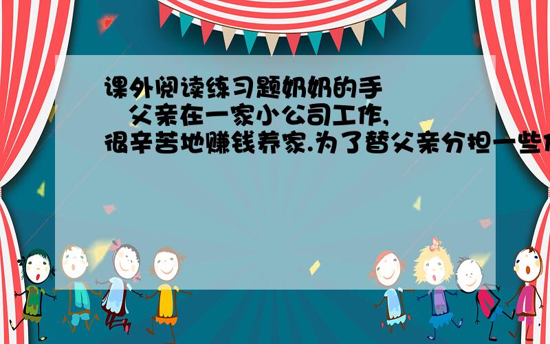 课外阅读练习题奶奶的手      父亲在一家小公司工作,很辛苦地赚钱养家.为了替父亲分担一些任务,奶奶上山挖野菜,整理完再把它们卖掉,以此来贴补家用.这样,奶奶一整天都泡在山上,挖完野