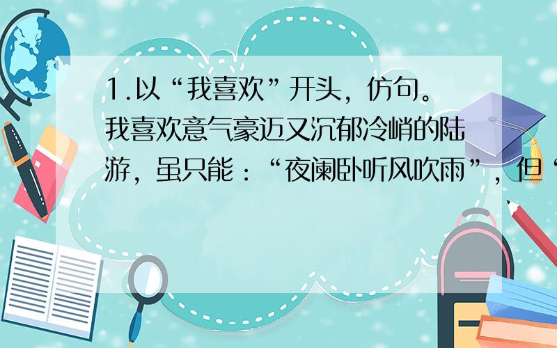 1.以“我喜欢”开头，仿句。我喜欢意气豪迈又沉郁冷峭的陆游，虽只能：“夜阑卧听风吹雨”，但“位卑未敢忘忧国”才是他的初衷。我喜欢___，虽___，但____ 2.以“爱心”为陈述对象，构