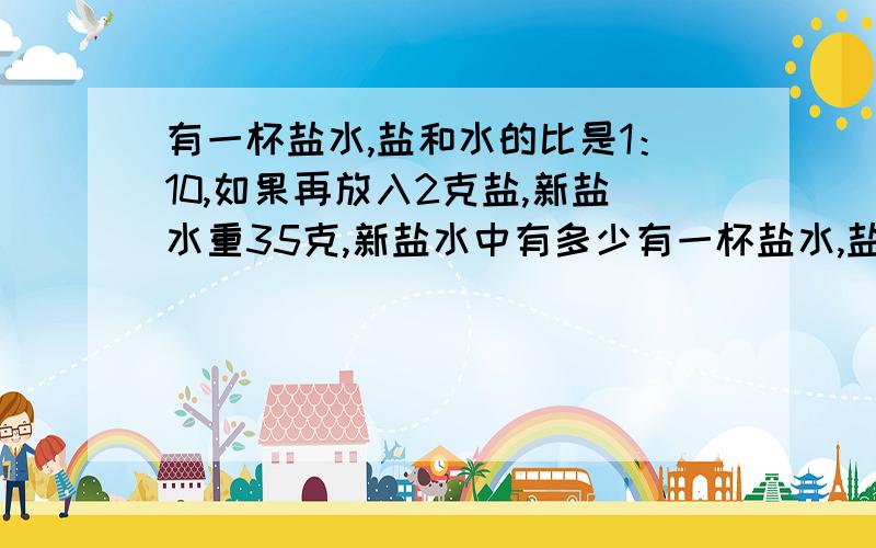 有一杯盐水,盐和水的比是1：10,如果再放入2克盐,新盐水重35克,新盐水中有多少有一杯盐水,盐与水的比是1：10,如果再放入2克盐,新盐水重35克,新盐水中有水多少克?是可以用方程的!设水有x克1