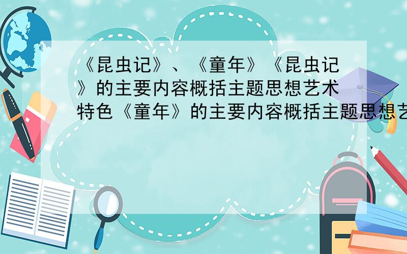 《昆虫记》、《童年》《昆虫记》的主要内容概括主题思想艺术特色《童年》的主要内容概括主题思想艺术特色主要人物形象