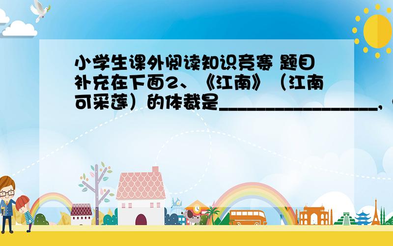 小学生课外阅读知识竞赛 题目补充在下面2、《江南》（江南可采莲）的体裁是_________________,《敕勒歌》（敕勒州）的体裁是______________.4、按要求写一行古诗句：你印象最深的写思乡的诗句