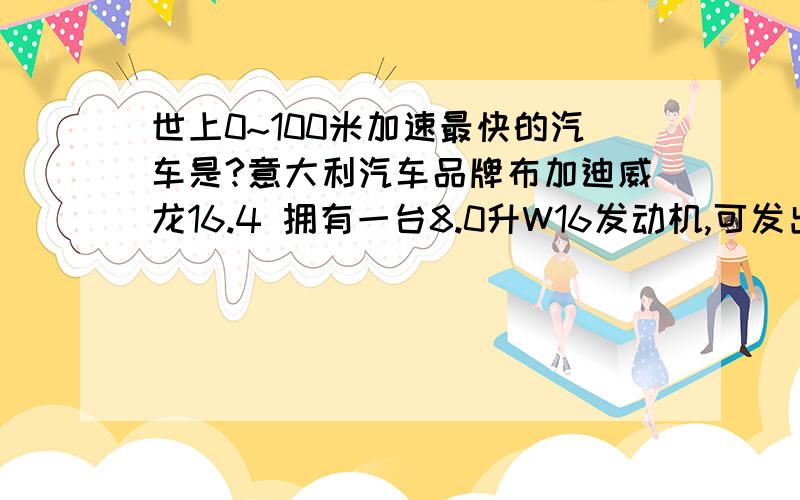 世上0~100米加速最快的汽车是?意大利汽车品牌布加迪威龙16.4 拥有一台8.0升W16发动机,可发出1001马力,最高车速400公里/小时以上,100公里/小时加速时间2.9秒,售价100万美金.