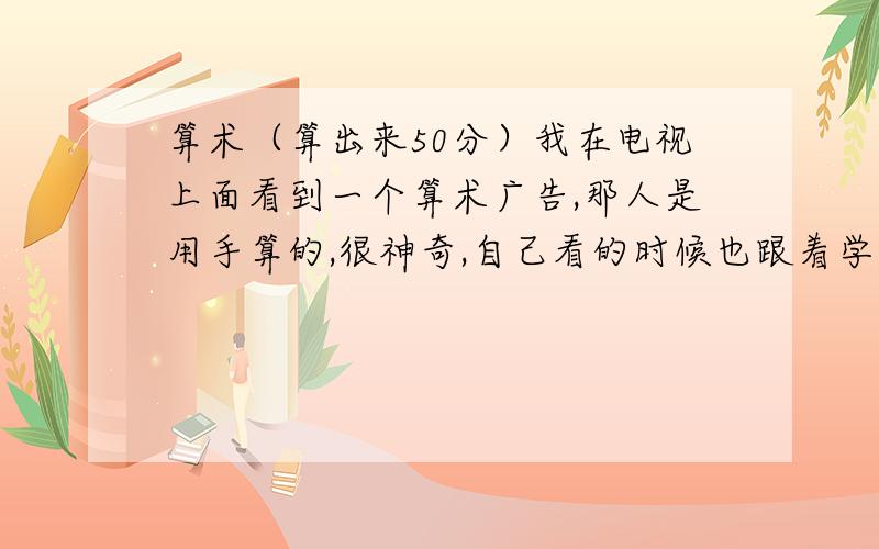 算术（算出来50分）我在电视上面看到一个算术广告,那人是用手算的,很神奇,自己看的时候也跟着学,确实不错,但我不知道那个书籍名字是什么,知道的友友请告诉我.能算几百乘以几百呢！